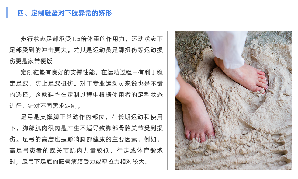 步行狀態(tài)足部承受1.5倍體重的作用力，運動狀態(tài)下足部受到的沖擊更大。尤其是運動員足踝扭傷等運動損傷更是家常便飯 定制鞋墊有良好的支撐性能，在運動過程中有利于穩(wěn)定足踝，防止足踝扭傷。對于專業(yè)運動員來說也是不錯的選擇，這款鞋墊在定制過程中根據(jù)使用者的足型狀態(tài)進行，針對不同需求定制。 足弓是支撐腳正常動作的部位，在長期運動和使用下，腳部肌肉很肉是產(chǎn)生不適導致腳部骨骼關節(jié)受到損傷。足弓的高度也是影響腳部健康的主要因素，例如，高足弓患者的踝關節(jié)肌肉力量較低，行走或體育鍛煉時，足弓下足底的跖骨筋膜受力或牽拉力相對較大。長期以來，容易出現(xiàn)慢性撕裂損傷，導致局部慢性無菌性炎癥和足底筋膜炎。對于足弓異常的情況，可通過使用定制鞋墊進行支撐與緩解不適。